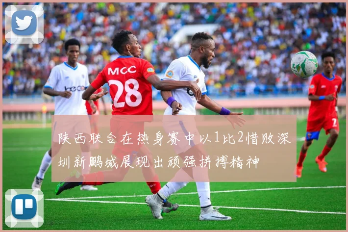 陕西联合在热身赛中以1比2惜败深圳新鹏城展现出顽强拼搏精神