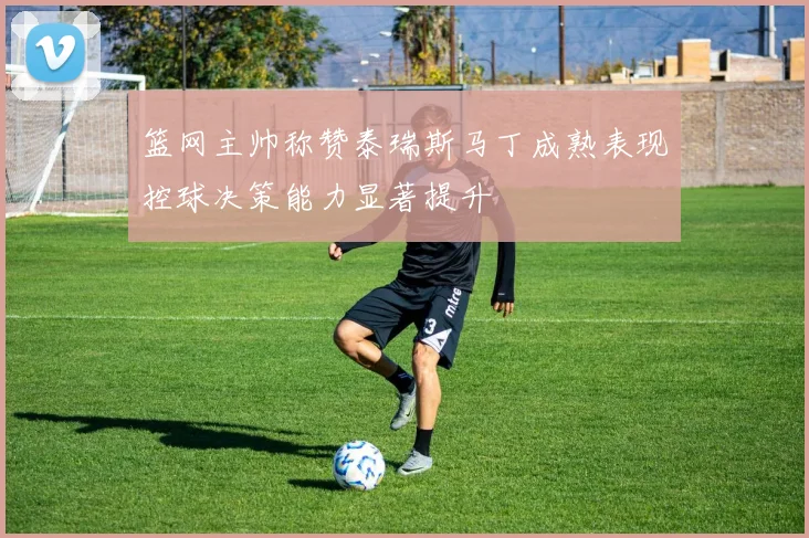 篮网主帅称赞泰瑞斯马丁成熟表现控球决策能力显著提升