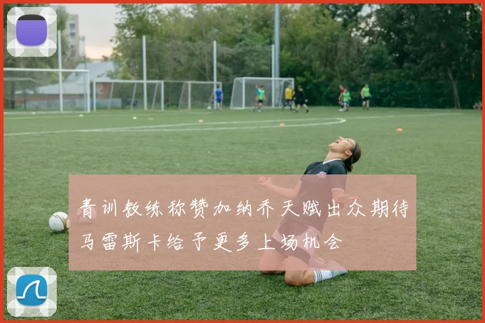 青训教练称赞加纳乔天赋出众期待马雷斯卡给予更多上场机会