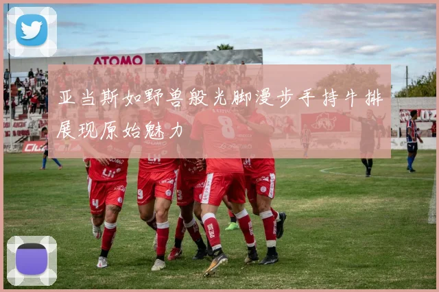 亚当斯如野兽般光脚漫步手持牛排展现原始魅力