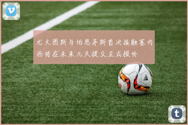 尤文图斯与伯恩茅斯首次接触塞内西将在未来几天提交正式报价