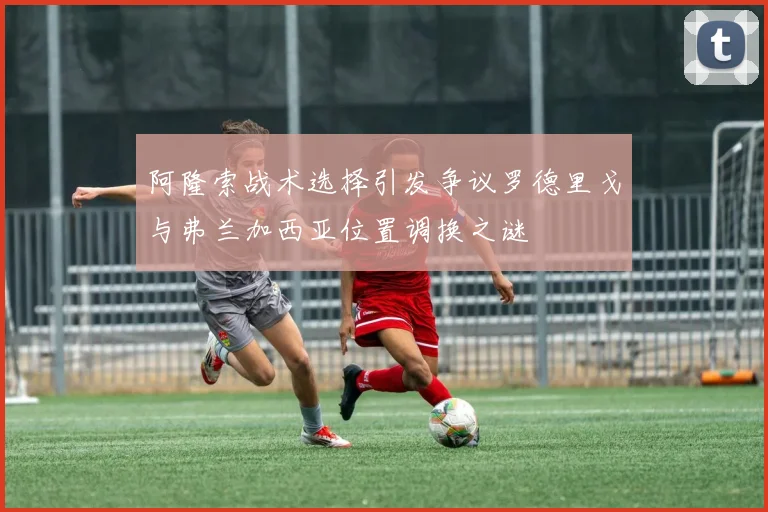 阿隆索战术选择引发争议罗德里戈与弗兰加西亚位置调换之谜