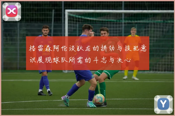格雷森阿伦谈狄龙的拼劲与技犯意识展现球队所需的斗志与决心