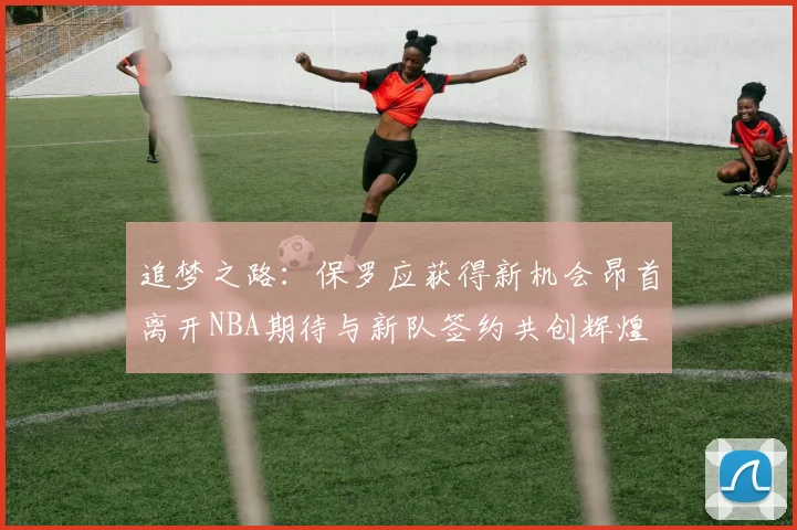 追梦之路：保罗应获得新机会昂首离开NBA期待与新队签约共创辉煌