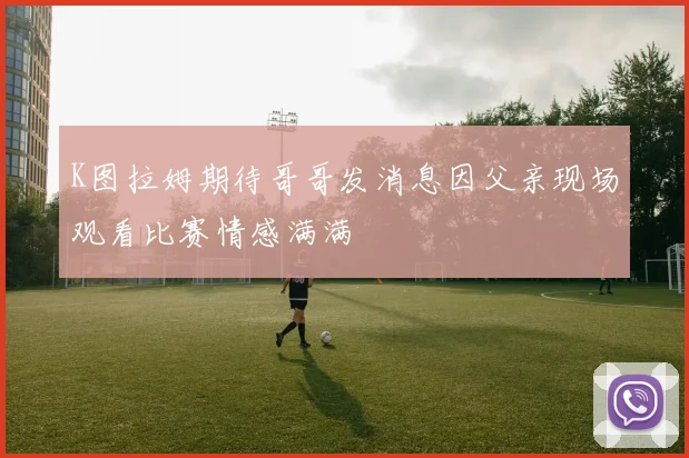 K图拉姆期待哥哥发消息因父亲现场观看比赛情感满满