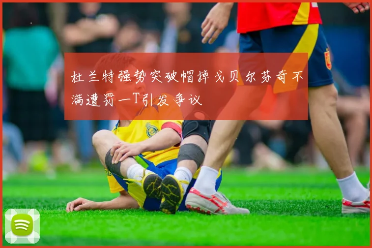 杜兰特强势突破帽掉戈贝尔芬奇不满遭罚一T引发争议