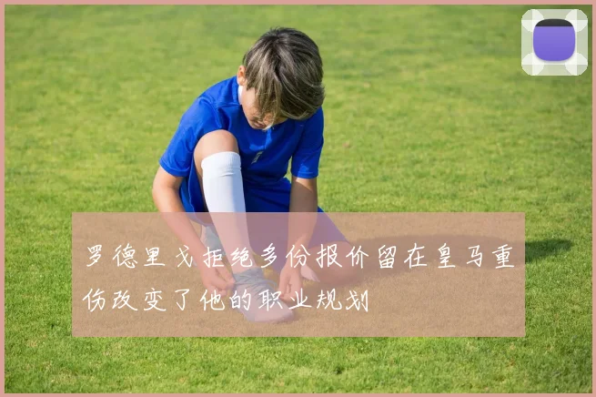 罗德里戈拒绝多份报价留在皇马重伤改变了他的职业规划