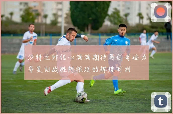 沙特主帅信心满满期待再创奇迹力争复刻战胜阿根廷的辉煌时刻