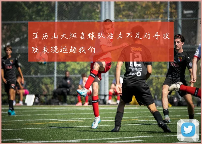 亚历山大坦言球队活力不足对手攻防表现远超我们