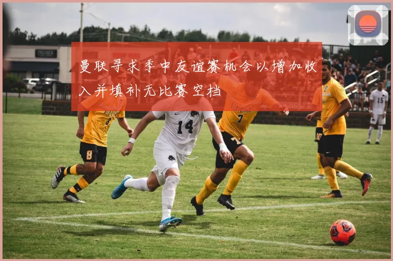 曼联寻求季中友谊赛机会以增加收入并填补无比赛空档