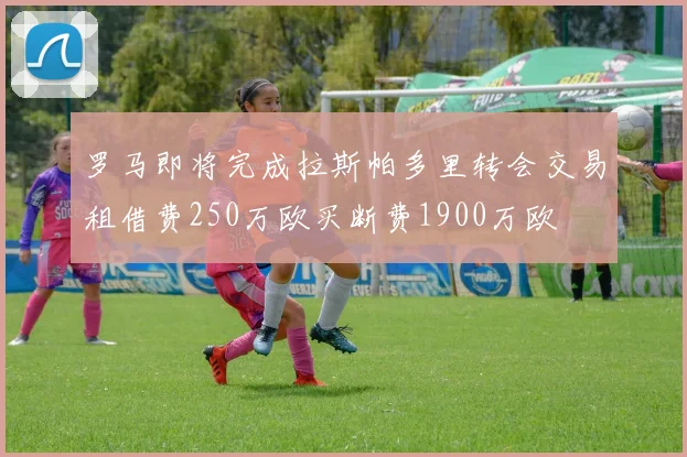 罗马即将完成拉斯帕多里转会交易租借费250万欧买断费1900万欧