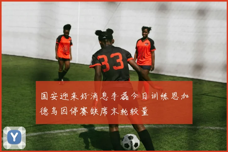 国安迎来好消息李磊今日训练恩加德乌因停赛缺席末轮较量