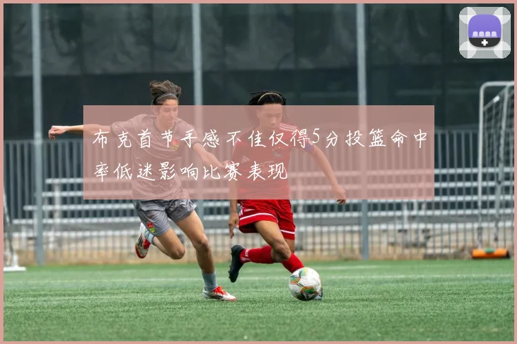 布克首节手感不佳仅得5分投篮命中率低迷影响比赛表现