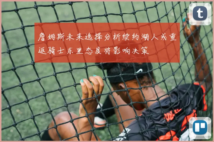 詹姆斯未来选择分析续约湖人或重返骑士东里态度将影响决策