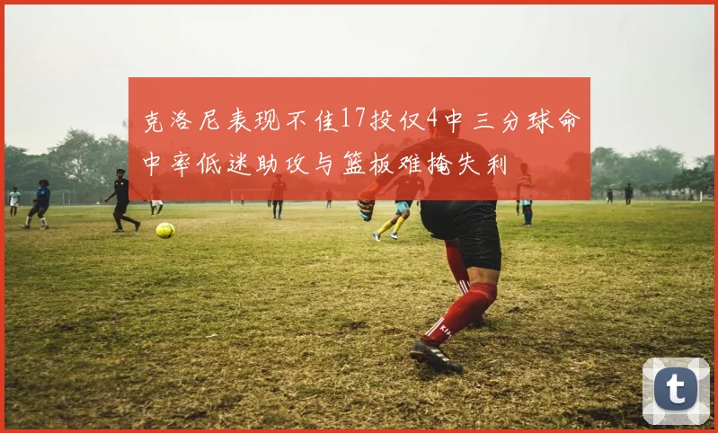 克洛尼表现不佳17投仅4中三分球命中率低迷助攻与篮板难掩失利