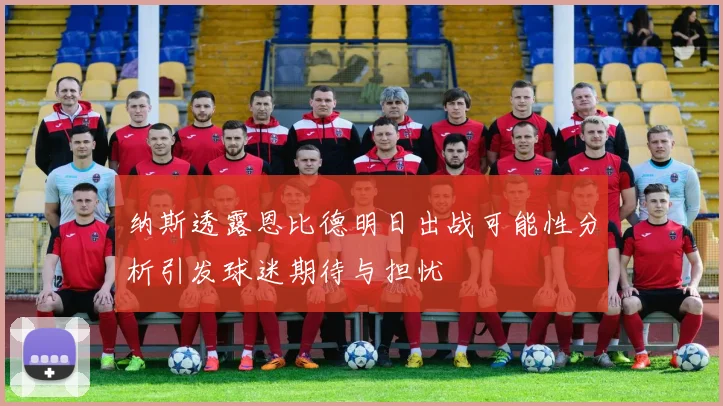 纳斯透露恩比德明日出战可能性分析引发球迷期待与担忧